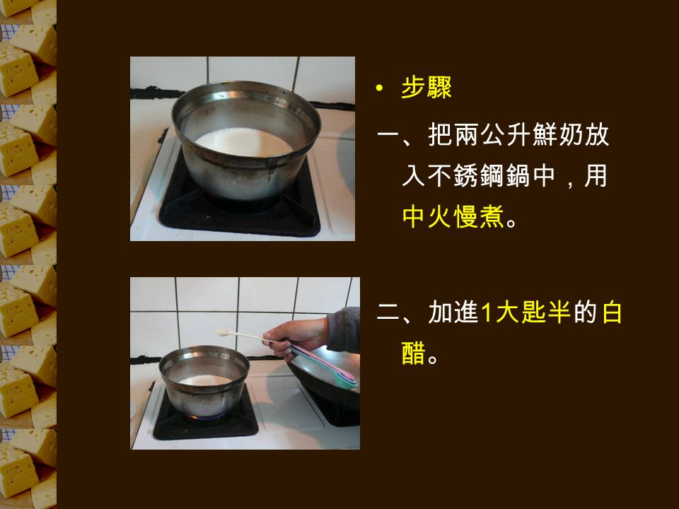 步驟 一、把兩公升鮮奶放 入不銹鋼鍋中，用 中火慢煮。 二、加進 1 大匙半的白 醋。