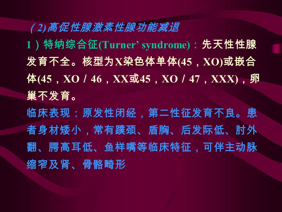 （ 2) 高促性腺激素性腺功能减退 1 ）特纳综合征 (Turner’ syndrome) ：先天性性腺 发育不全。核型为 X 染色体单体 (45 ， XO) 或嵌合 体 (45 ， XO ／ 46 ， XX 或 45 ， XO ／ 47 ， XXX) ，卵 巢不发育。 临床表现：原发性闭经，第二性征发育不良。患 者身材矮小，常有蹼颈、盾胸、后发际低、肘外 翻、腭高耳低、鱼样嘴等临床特征，可伴主动脉 缩窄及肾、骨骼畸形