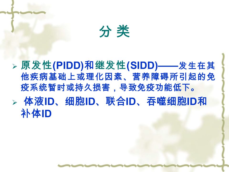分 类分 类  原发性 (PIDD) 和继发性 (SIDD)—— 发生在其 他疾病基础上或理化因素、营养障碍所引起的免 疫系统暂时或持久损害，导致免疫功能低下。  体液 ID 、细胞 ID 、联合 ID 、吞噬细胞 ID 和 补体 ID