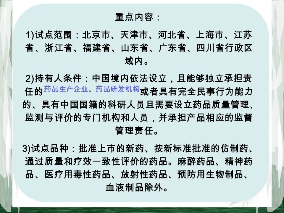 重点内容： 1) 试点范围：北京市、天津市、河北省、上海市、江苏 省、浙江省、福建省、山东省、广东省、四川省行政区 域内。 2) 持有人条件：中国境内依法设立，且能够独立承担责 任的 药品生产企业、药品研发机构 或者具有完全民事行为能力 的、具有中国国籍的科研人员且需要设立药品质量管理、 监测与评价的专门机构和人员，并承担产品相应的监督 管理责任。 3) 试点品种：批准上市的新药、按新标准批准的仿制药、 通过质量和疗效一致性评价的药品。麻醉药品、精神药 品、医疗用毒性药品、放射性药品、预防用生物制品、 血液制品除外。