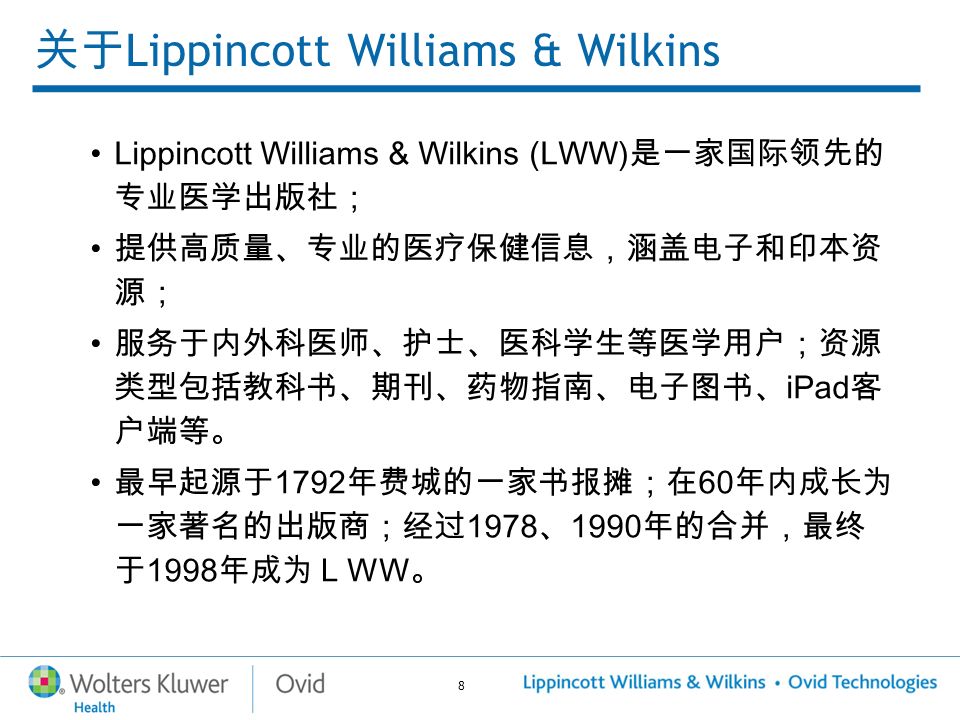 8 关于 Lippincott Williams & Wilkins Lippincott Williams & Wilkins (LWW) 是一家国际领先的 专业医学出版社； 提供高质量、专业的医疗保健信息，涵盖电子和印本资 源； 服务于内外科医师、护士、医科学生等医学用户；资源 类型包括教科书、期刊、药物指南、电子图书、 iPad 客 户端等。 最早起源于 1792 年费城的一家书报摊；在 60 年内成长为 一家著名的出版商；经过 1978 、 1990 年的合并，最终 于 1998 年成为ＬＷＷ。