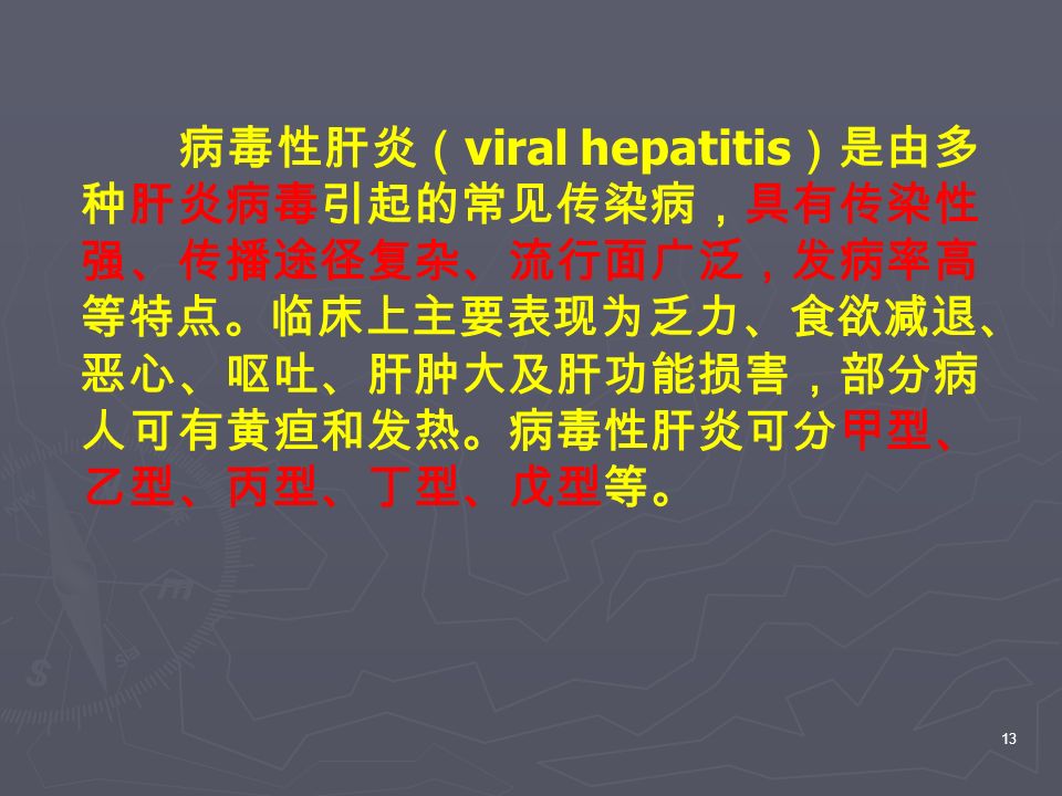 13 病毒性肝炎（ viral hepatitis ）是由多 种肝炎病毒引起的常见传染病，具有传染性 强、传播途径复杂、流行面广泛，发病率高 等特点。临床上主要表现为乏力、食欲减退、 恶心、呕吐、肝肿大及肝功能损害，部分病 人可有黄疸和发热。病毒性肝炎可分甲型、 乙型、丙型、丁型、戊型等。
