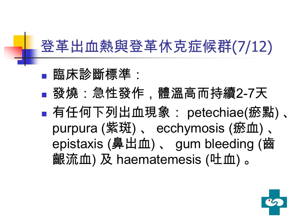 登革出血熱與登革休克症候群 (7/12) 臨床診斷標準： 發燒：急性發作，體溫高而持續 2-7 天 有任何下列出血現象： petechiae( 瘀點 ) 、 purpura ( 紫斑 ) 、 ecchymosis ( 瘀血 ) 、 epistaxis ( 鼻出血 ) 、 gum bleeding ( 齒 齦流血 ) 及 haematemesis ( 吐血 ) 。