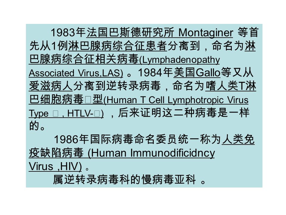 1983 年法国巴斯德研究所 Montaginer 等首 先从 1 例淋巴腺病综合征患者分离到，命名为淋 巴腺病综合征相关病毒 (Lymphadenopathy Associated Virus,LAS) 。 1984 年美国 Gallo 等又从 爱滋病人分离到逆转录病毒，命名为嗜人类 T 淋 巴细胞病毒Ⅲ型 (Human T Cell Lymphotropic Virus Type Ⅲ, HTLV- Ⅲ ) ，后来证明这二种病毒是一样 的。 1986 年国际病毒命名委员统一称为人类免 疫缺陷病毒 (Human Immunodificidncy Virus,HIV) 。 属逆转录病毒科的慢病毒亚科 。