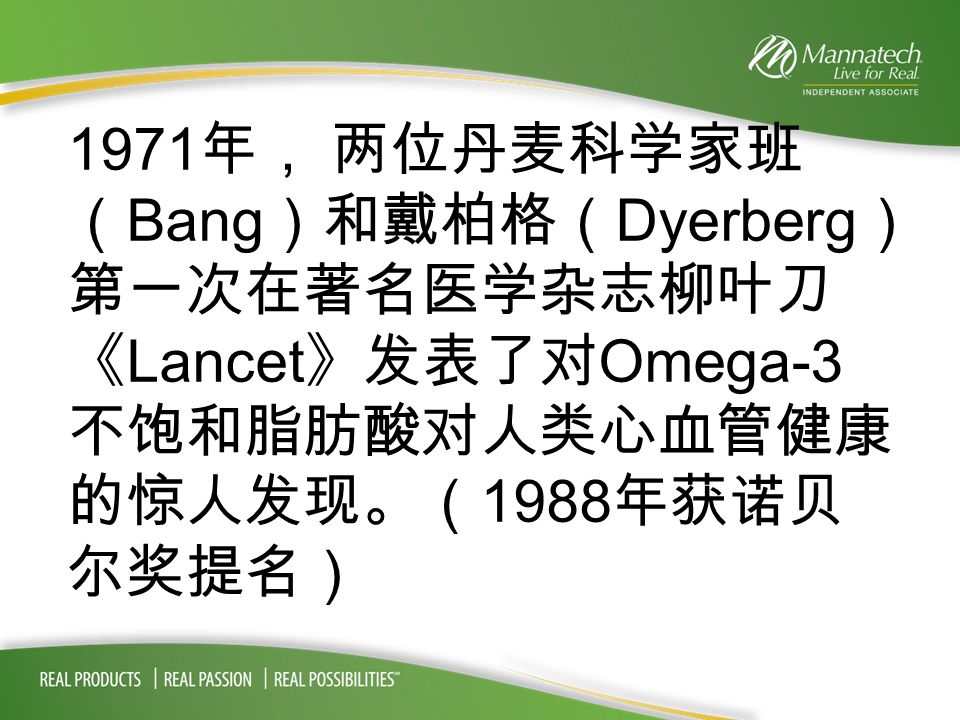 1971 年， 两位丹麦科学家班 （ Bang ）和戴柏格（ Dyerberg ） 第一次在著名医学杂志柳叶刀 《 Lancet 》发表了对 Omega-3 不饱和脂肪酸对人类心血管健康 的惊人发现。（ 1988 年获诺贝 尔奖提名）