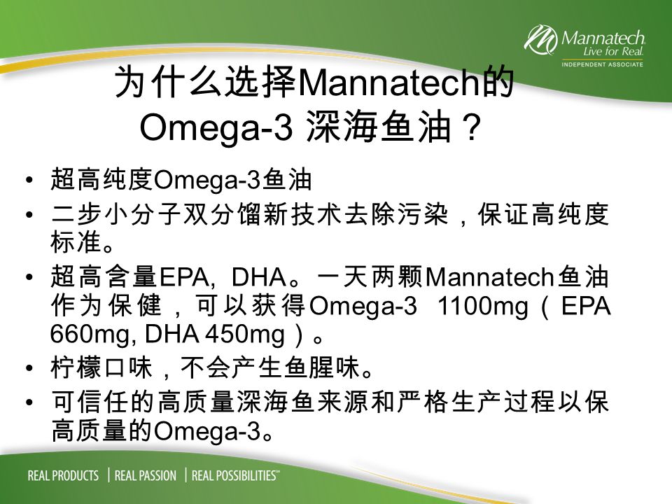 为什么选择 Mannatech 的 Omega-3 深海鱼油？ 超高纯度 Omega-3 鱼油 二步小分子双分馏新技术去除污染，保证高纯度 标准。 超高含量 EPA, DHA 。一天两颗 Mannatech 鱼油 作为保健，可以获得 Omega mg （ EPA 660mg, DHA 450mg ）。 柠檬口味，不会产生鱼腥味。 可信任的高质量深海鱼来源和严格生产过程以保 高质量的 Omega-3 。