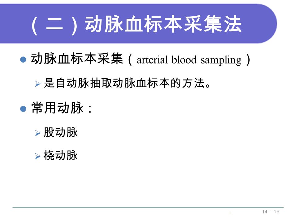 （二）动脉血标本采集法 动脉血标本采集（ arterial blood sampling ）  是自动脉抽取动脉血标本的方法。 常用动脉：  股动脉  桡动脉 14 － 16