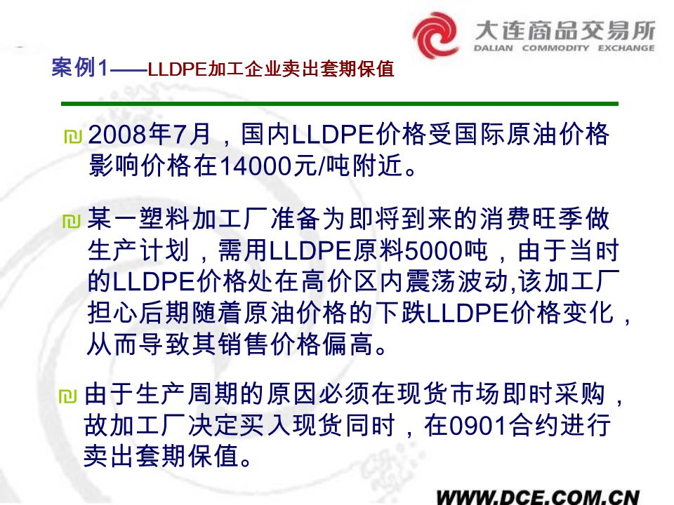 ₪ 某一塑料加工厂准备为即将到来的消费旺季做 生产计划，需用 LLDPE 原料 5000 吨，由于当时 的 LLDPE 价格处在高价区内震荡波动, 该加工厂 担心后期随着原油价格的下跌 LLDPE 价格变化， 从而导致其销售价格偏高。 案例 1 ——LLDPE 加工企业卖出套期保值 ₪2008 年 7 月，国内 LLDPE 价格受国际原油价格 影响价格在 元 / 吨附近。 ₪ 由于生产周期的原因必须在现货市场即时采购， 故加工厂决定买入现货同时，在 0901 合约进行 卖出套期保值。