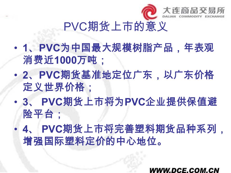 PVC 期货上市的意义 1 、 PVC 为中国最大规模树脂产品，年表观 消费近 1000 万吨； 2 、 PVC 期货基准地定位广东，以广东价格 定义世界价格； 3 、 PVC 期货上市将为 PVC 企业提供保值避 险平台； 4 、 PVC 期货上市将完善塑料期货品种系列， 增强国际塑料定价的中心地位。
