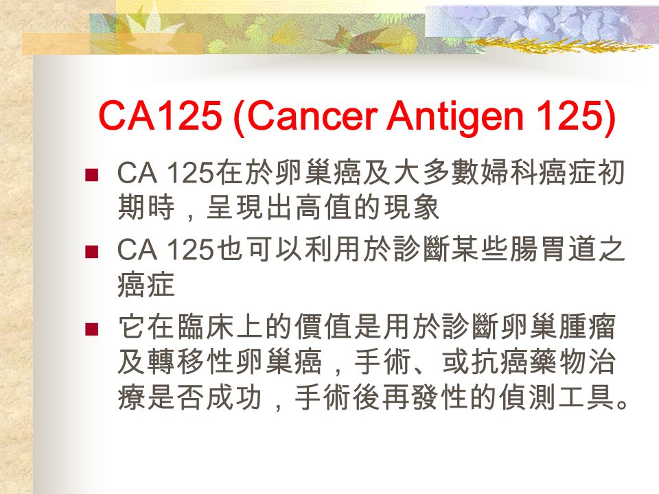 CA125 (Cancer Antigen 125) CA 125 在於卵巢癌及大多數婦科癌症初 期時，呈現出高值的現象 CA 125 也可以利用於診斷某些腸胃道之 癌症 它在臨床上的價值是用於診斷卵巢腫瘤 及轉移性卵巢癌，手術、或抗癌藥物治 療是否成功，手術後再發性的偵測工具。