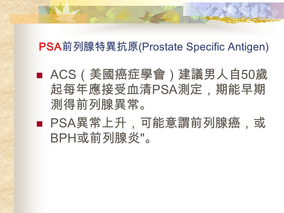 PSA 前列腺特異抗原 (Prostate Specific Antigen) ACS （美國癌症學會）建議男人自 50 歲 起每年應接受血清 PSA 測定，期能早期 測得前列腺異常。 PSA 異常上升，可能意謂前列腺癌，或 BPH 或前列腺炎 。