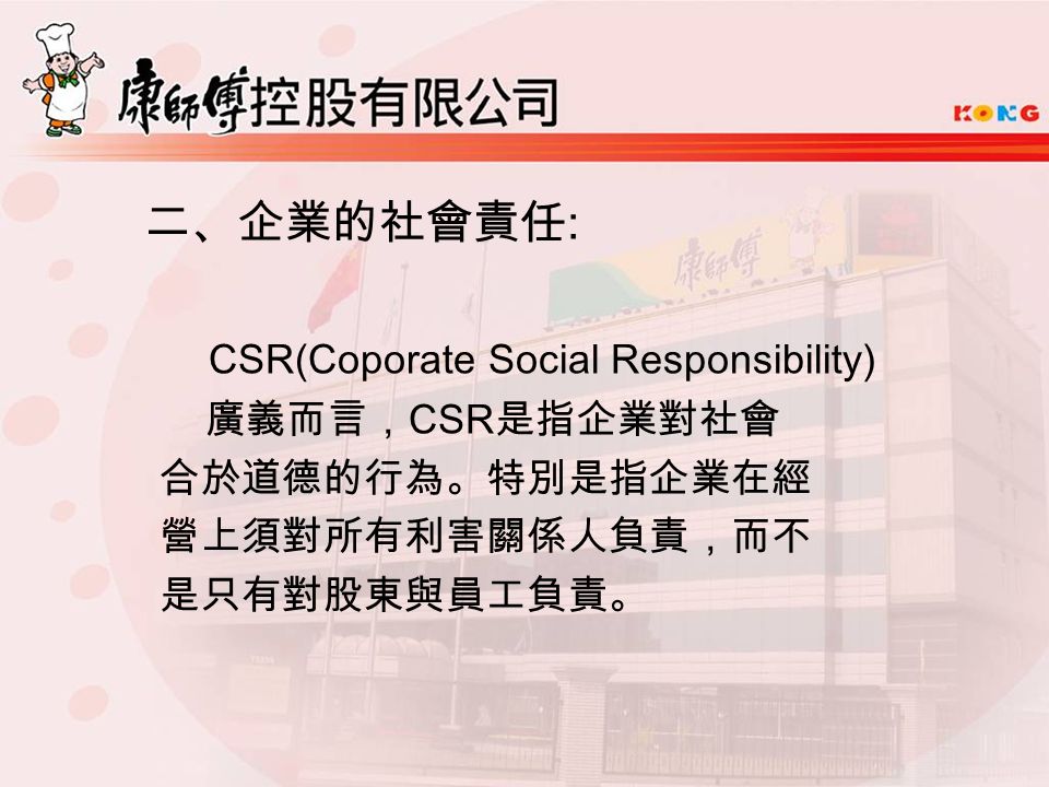 二、企業的社會責任 : CSR(Coporate Social Responsibility) 廣義而言， CSR 是指企業對社會 合於道德的行為。特別是指企業在經 營上須對所有利害關係人負責，而不 是只有對股東與員工負責。