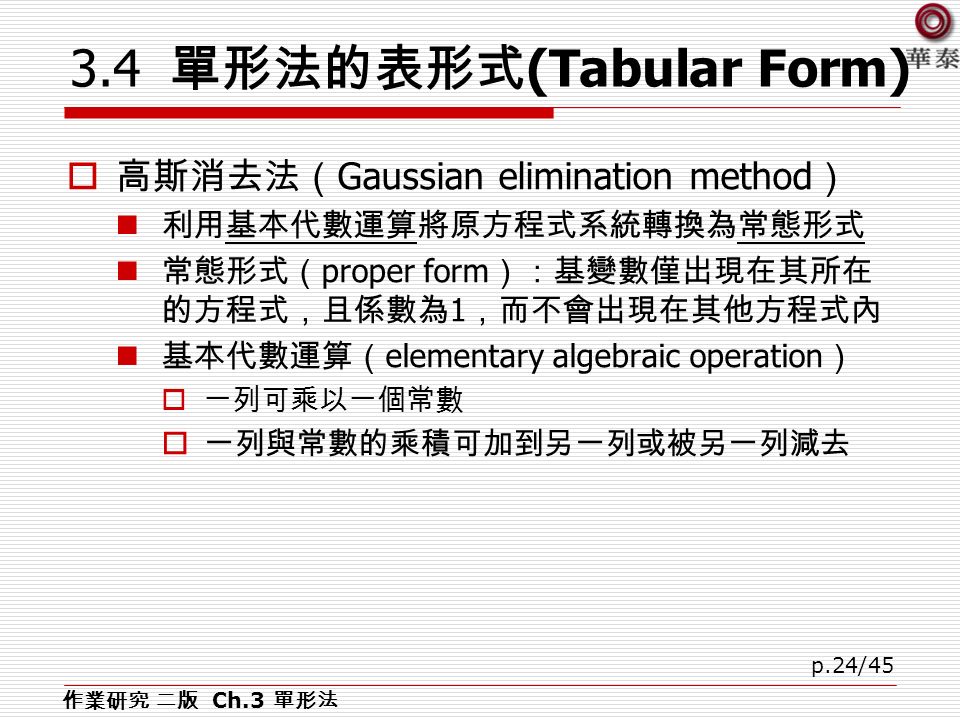 p.24/ 單形法的表形式 (Tabular Form)  高斯消去法（ Gaussian elimination method ） 利用基本代數運算將原方程式系統轉換為常態形式 常態形式（ proper form ）：基變數僅出現在其所在 的方程式，且係數為 1 ，而不會出現在其他方程式內 基本代數運算（ elementary algebraic operation ）  一列可乘以一個常數  一列與常數的乘積可加到另一列或被另一列減去 作業研究 二版 Ch.3 單形法