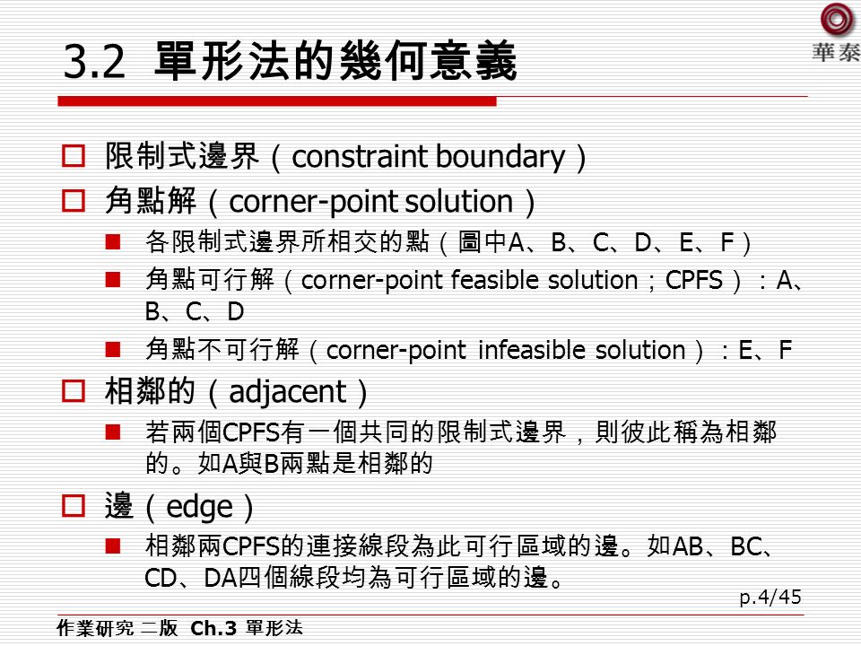 p.4/ 單形法的幾何意義  限制式邊界（ constraint boundary ）  角點解（ corner-point solution ） 各限制式邊界所相交的點（圖中 A 、 B 、 C 、 D 、 E 、 F ） 角點可行解（ corner-point feasible solution ； CPFS ）： A 、 B 、 C 、 D 角點不可行解（ corner-point infeasible solution ）： E 、 F  相鄰的（ adjacent ） 若兩個 CPFS 有一個共同的限制式邊界，則彼此稱為相鄰 的。如 A 與 B 兩點是相鄰的  邊（ edge ） 相鄰兩 CPFS 的連接線段為此可行區域的邊。如 AB 、 BC 、 CD 、 DA 四個線段均為可行區域的邊。 作業研究 二版 Ch.3 單形法