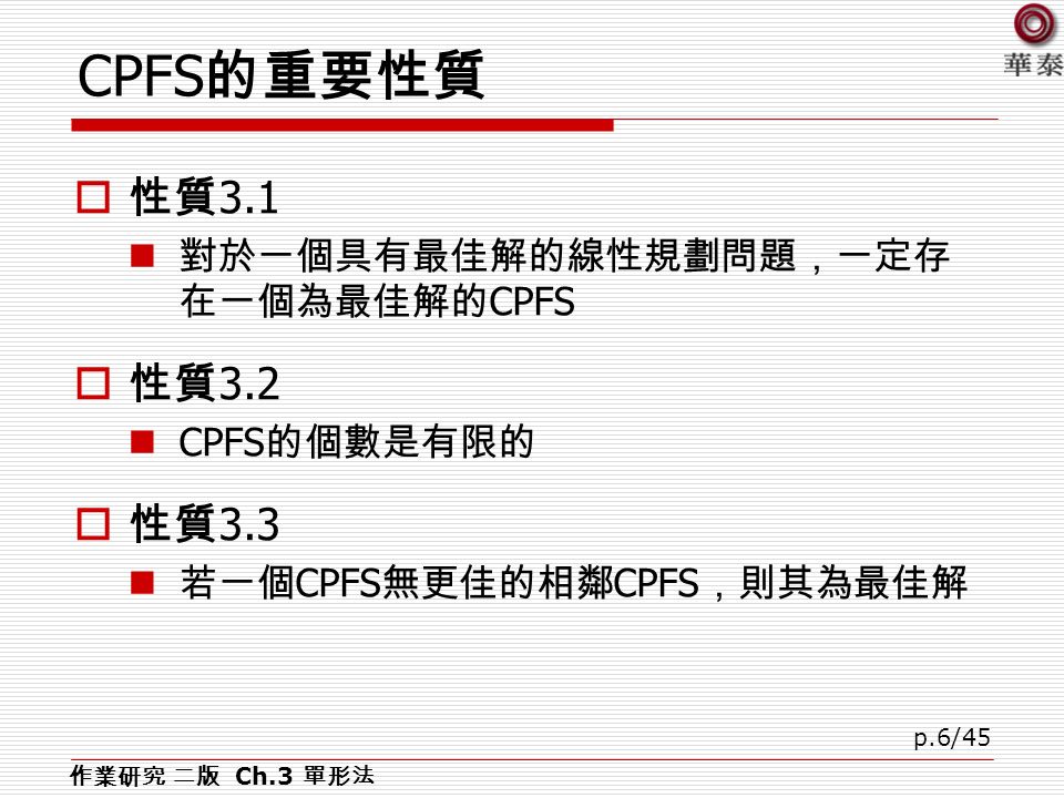 p.6/45 CPFS 的重要性質  性質 3.1 對於一個具有最佳解的線性規劃問題，一定存 在一個為最佳解的 CPFS  性質 3.2 CPFS 的個數是有限的  性質 3.3 若一個 CPFS 無更佳的相鄰 CPFS ，則其為最佳解