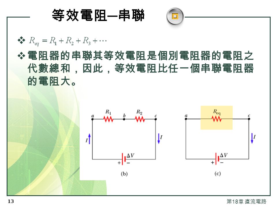 12 第 18 章 直流電路 串聯的電阻器  串聯時電位是相加的。   這是能量守恆的結果。  等效電阻在電路中的效 果與原先串聯的電阻整 體的效果是一樣的。