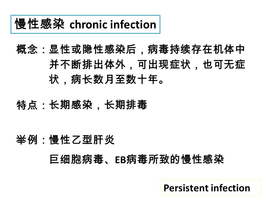 慢性感染 chronic infection 概念：显性或隐性感染后，病毒持续存在机体中 并不断排出体外，可出现症状，也可无症 状，病长数月至数十年。 特点： 长期感染，长期排毒 举例：慢性乙型肝炎 巨细胞病毒、 EB 病毒所致的慢性感染 Persistent infection