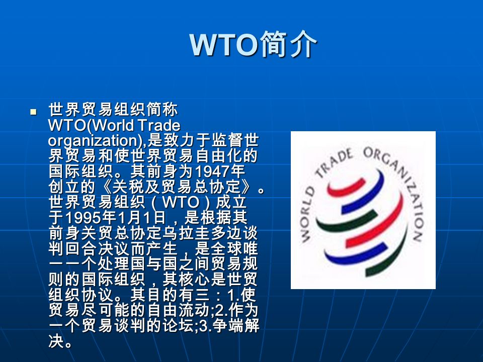 WTO 简介 WTO 简介 世界贸易组织简称 WTO(World Trade organization), 是致力于监督世 界贸易和使世界贸易自由化的 国际组织。其前身为 1947 年 创立的《关税及贸易总协定》。 世界贸易组织（ WTO ）成立 于 1995 年 1 月 1 日，是根据其 前身关贸总协定乌拉圭多边谈 判回合决议而产生，是全球唯 一一个处理国与国之间贸易规 则的国际组织，其核心是世贸 组织协议。其目的有三： 1.