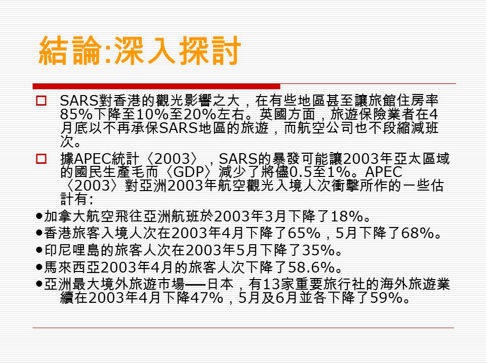 結論 : 深入探討  SARS 對香港的觀光影響之大，在有些地區甚至讓旅館住房率 85% 下降至 10% 至 20% 左右。英國方面，旅遊保險業者在 4 月底以不再承保 SARS 地區的旅遊，而航空公司也不段縮減班 次。  據 APEC 統計〈 2003 〉， SARS 的暴發可能讓 2003 年亞太區域 的國民生產毛而〈 GDP 〉減少了將儘 0.5 至 1% 。 APEC 〈 2003 〉對亞洲 2003 年航空觀光入境人次衝擊所作的一些估 計有 : ● 加拿大航空飛往亞洲航班於 2003 年 3 月下降了 18% 。 ● 香港旅客入境人次在 2003 年 4 月下降了 65% ， 5 月下降了 68% 。 ● 印尼哩島的旅客人次在 2003 年 5 月下降了 35% 。 ● 馬來西亞 2003 年 4 月的旅客人次下降了 58.6% 。 ● 亞洲最大境外旅遊市場 ── 日本，有 13 家重要旅行社的海外旅遊業 續在 2003 年 4 月下降 47% ， 5 月及 6 月並各下降了 59% 。