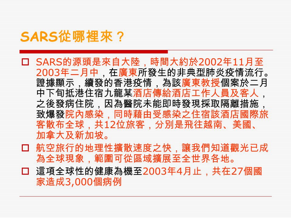 SARS 從哪裡來？  SARS 的源頭是來自大陸，時間大約於 2002 年 11 月至 2003 年二月中，在廣東所發生的非典型肺炎疫情流行。 證據顯示，續發的香港疫情，為該廣東教授個案於二月 中下旬抵港住宿九龍某酒店傳給酒店工作人員及客人， 之後發病住院，因為醫院未能即時發現採取隔離措施， 致爆發院內感染，同時藉由受感染之住宿該酒店國際旅 客散布全球，共 12 位旅客，分別是飛往越南、美國、 加拿大及新加坡。  航空旅行的地理性擴散速度之快，讓我們知道觀光已成 為全球現象，範圍可從區域擴展至全世界各地。  這項全球性的健康為機至 2003 年 4 月止，共在 27 個國 家造成 3,000 個病例