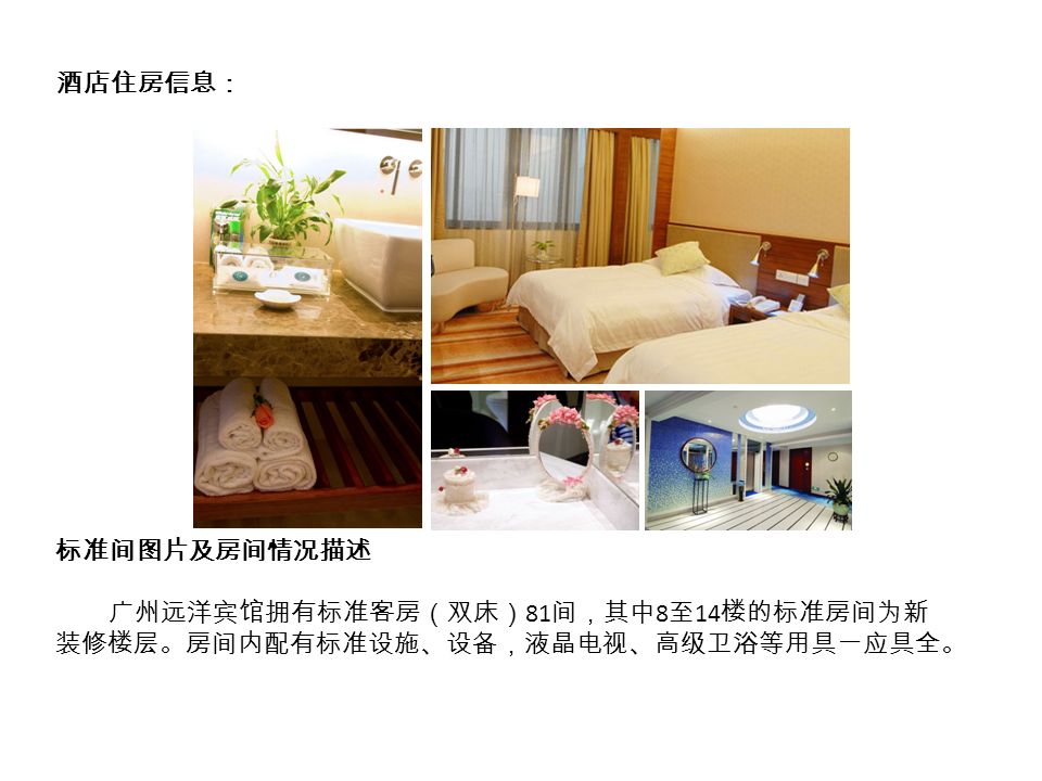 酒店住房信息： 标准间图片及房间情况描述 广州远洋宾馆拥有标准客房（双床） 81 间，其中 8 至 14 楼的标准房间为新 装修楼层。房间内配有标准设施、设备，液晶电视、高级卫浴等用具一应具全。