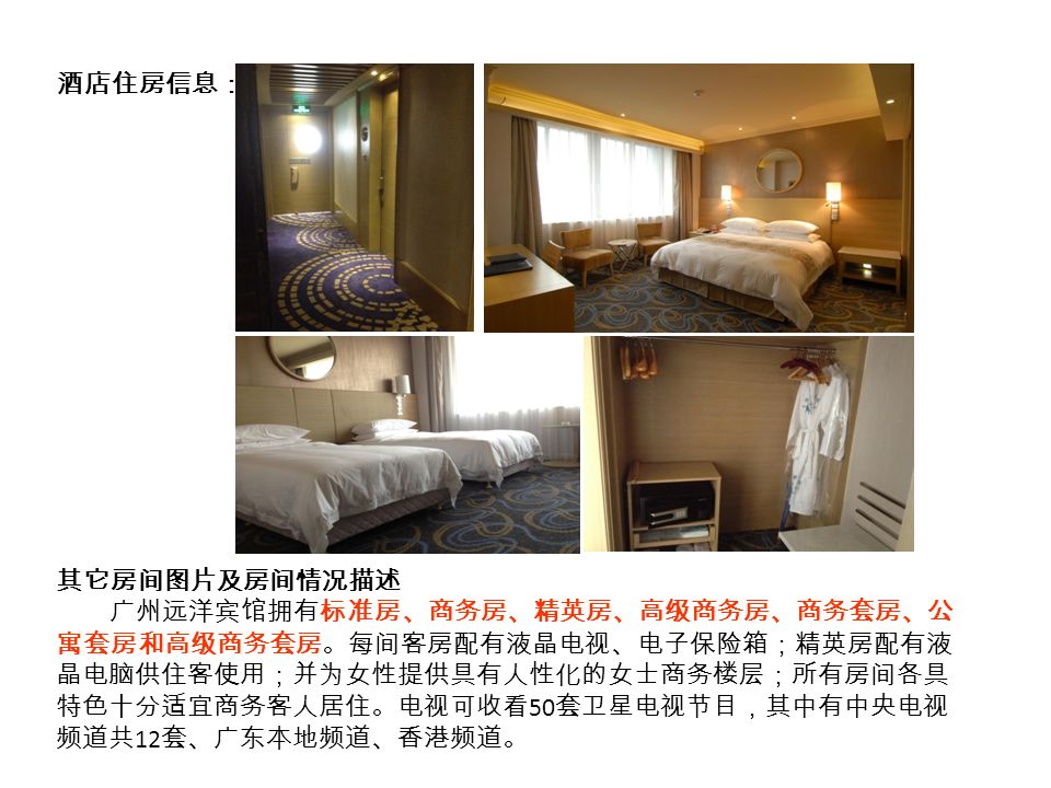 酒店住房信息： 其它房间图片及房间情况描述 广州远洋宾馆拥有标准房、商务房、精英房、高级商务房、商务套房、公 寓套房和高级商务套房。每间客房配有液晶电视、电子保险箱；精英房配有液 晶电脑供住客使用；并为女性提供具有人性化的女士商务楼层；所有房间各具 特色十分适宜商务客人居住。电视可收看 50 套卫星电视节目，其中有中央电视 频道共 12 套、广东本地频道、香港频道。