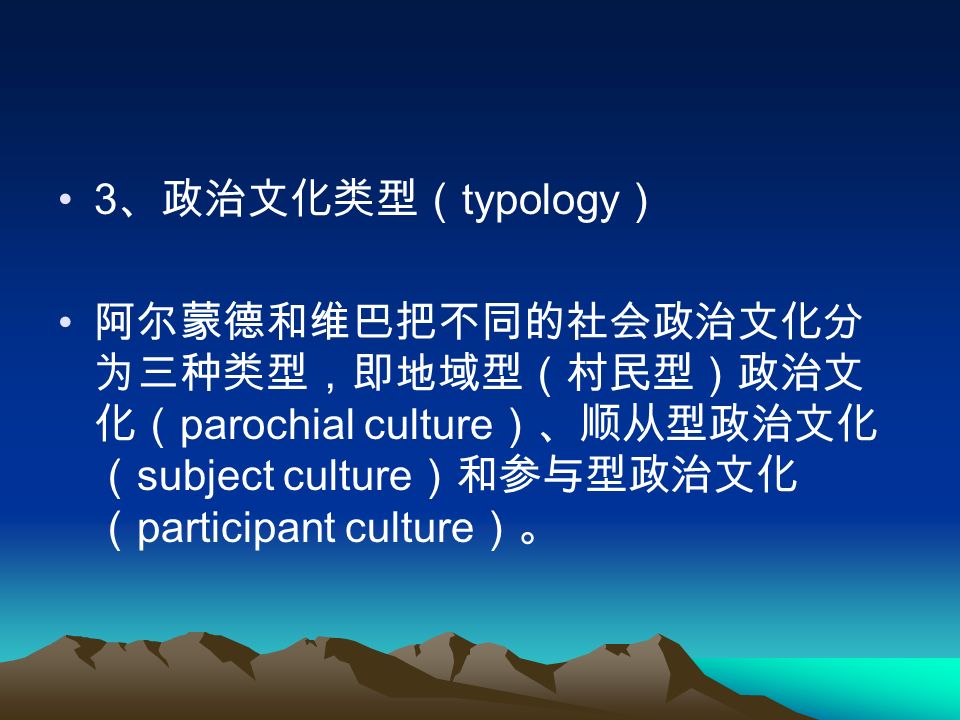 3 、政治文化类型（ typology ） 阿尔蒙德和维巴把不同的社会政治文化分 为三种类型，即地域型（村民型）政治文 化（ parochial culture ）、顺从型政治文化 （ subject culture ）和参与型政治文化 （ participant culture ）。