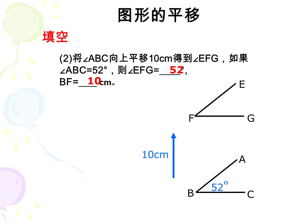 图形的平移 (2) 将∠ ABC 向上平移 10cm 得到∠ EFG ，如果 ∠ ABC=52° ，则∠ EFG= °, BF= cm 。 填空 52 10cm 52 B C A F E G O 10