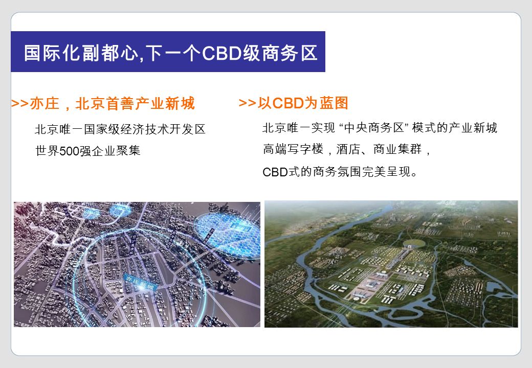 国际化副都心, 下一个 CBD 级商务区 北京唯一国家级经济技术开发区 世界 500 强企业聚集 北京唯一实现 中央商务区 模式的产业新城 高端写字楼，酒店、商业集群， CBD 式的商务氛围完美呈现。 >> 亦庄，北京首善产业新城 >> 以 CBD 为蓝图