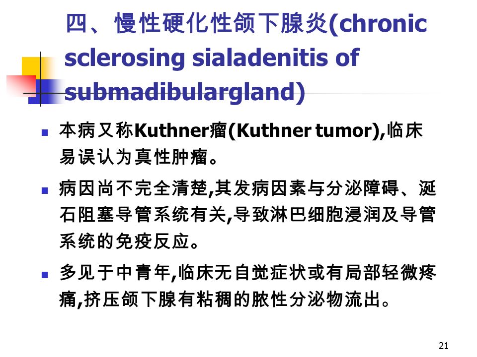 21 四、慢性硬化性颌下腺炎 (chronic sclerosing sialadenitis of submadibulargland) 本病又称 Kuthner 瘤 (Kuthner tumor), 临床 易误认为真性肿瘤。 病因尚不完全清楚, 其发病因素与分泌障碍、涎 石阻塞导管系统有关, 导致淋巴细胞浸润及导管 系统的免疫反应。 多见于中青年, 临床无自觉症状或有局部轻微疼 痛, 挤压颌下腺有粘稠的脓性分泌物流出。