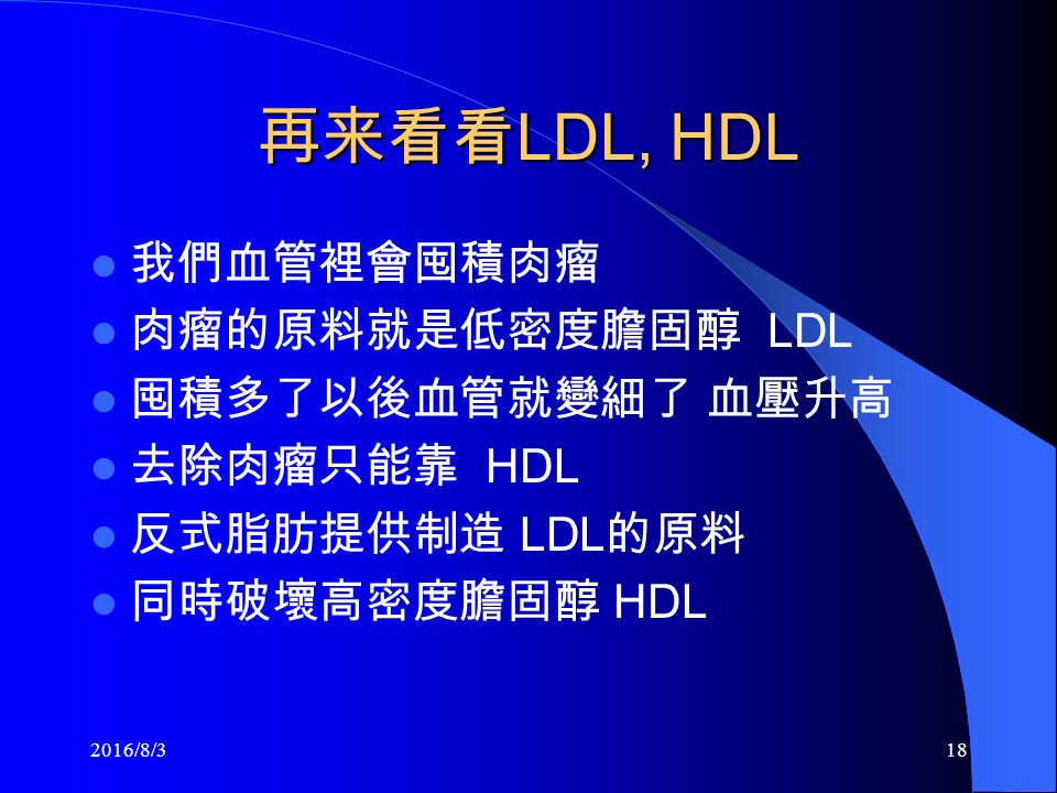 再来看看 LDL, HDL 我們血管裡會囤積肉瘤 肉瘤的原料就是低密度膽固醇 LDL 囤積多了以後血管就變細了 血壓升高 去除肉瘤只能靠 HDL 反式脂肪提供制造 LDL 的原料 同時破壞高密度膽固醇 HDL 2016/8/318