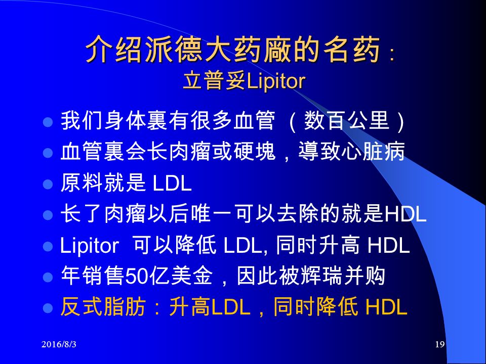 介绍派德大药廠的名药 ： 立普妥 Lipitor 我们身体裏有很多血管 （数百公里） 血管裏会长肉瘤或硬塊，導致心脏病 原料就是 LDL 长了肉瘤以后唯一可以去除的就是 HDL Lipitor 可以降低 LDL, 同时升高 HDL 年销售 50 亿美金，因此被辉瑞并购 反式脂肪：升高 LDL ，同时降低 HDL 2016/8/319
