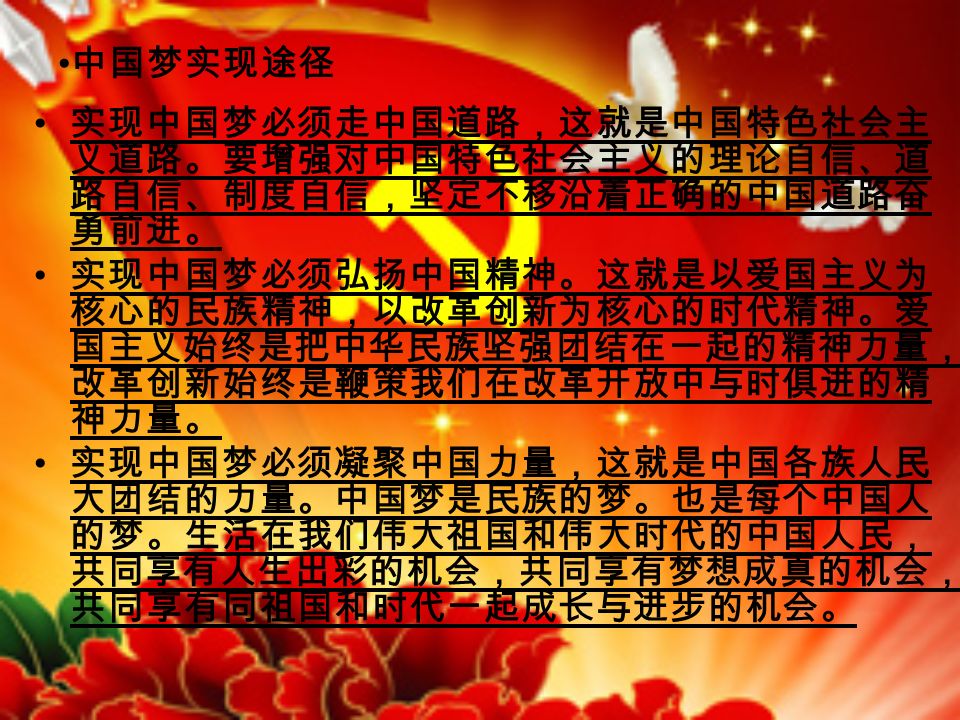 中国梦实现途径 实现中国梦必须走中国道路，这就是中国特色社会主 义道路。要增强对中国特色社会主义的理论自信、道 路自信、制度自信，坚定不移沿着正确的中国道路奋 勇前进。 实现中国梦必须弘扬中国精神。这就是以爱国主义为 核心的民族精神，以改革创新为核心的时代精神。爱 国主义始终是把中华民族坚强团结在一起的精神力量， 改革创新始终是鞭策我们在改革开放中与时俱进的精 神力量。 实现中国梦必须凝聚中国力量，这就是中国各族人民 大团结的力量。中国梦是民族的梦。也是每个中国人 的梦。生活在我们伟大祖国和伟大时代的中国人民， 共同享有人生出彩的机会，共同享有梦想成真的机会， 共同享有同祖国和时代一起成长与进步的机会。