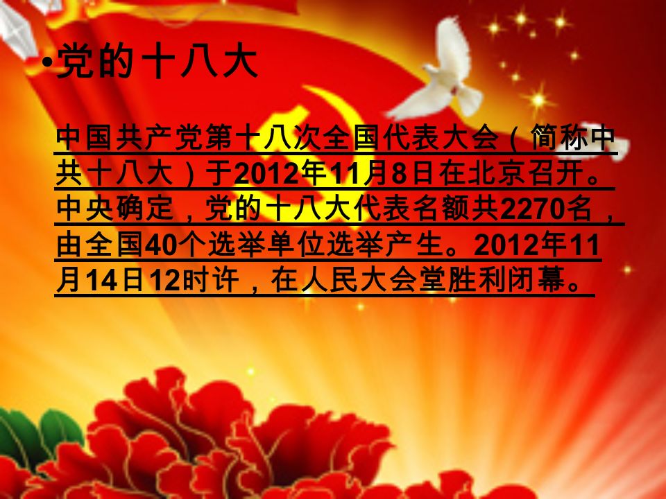 党的十八大 中国共产党第十八次全国代表大会（简称中 共十八大）于 2012 年 11 月 8 日在北京召开。 中央确定，党的十八大代表名额共 2270 名， 由全国 40 个选举单位选举产生。 2012 年 11 月 14 日 12 时许，在人民大会堂胜利闭幕。