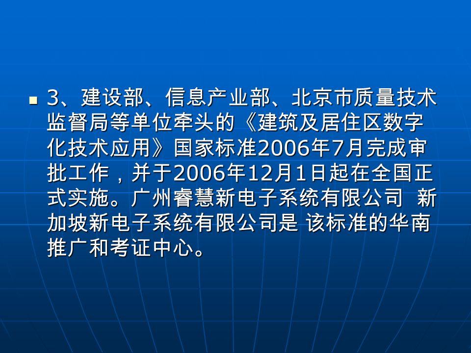 3 、建设部、信息产业部、北京市质量技术 监督局等单位牵头的《建筑及居住区数字 化技术应用》国家标准 2006 年 7 月完成审 批工作，并于 2006 年 12 月 1 日起在全国正 式实施。广州睿慧新电子系统有限公司 新 加坡新电子系统有限公司是 该标准的华南 推广和考证中心。 3 、建设部、信息产业部、北京市质量技术 监督局等单位牵头的《建筑及居住区数字 化技术应用》国家标准 2006 年 7 月完成审 批工作，并于 2006 年 12 月 1 日起在全国正 式实施。广州睿慧新电子系统有限公司 新 加坡新电子系统有限公司是 该标准的华南 推广和考证中心。