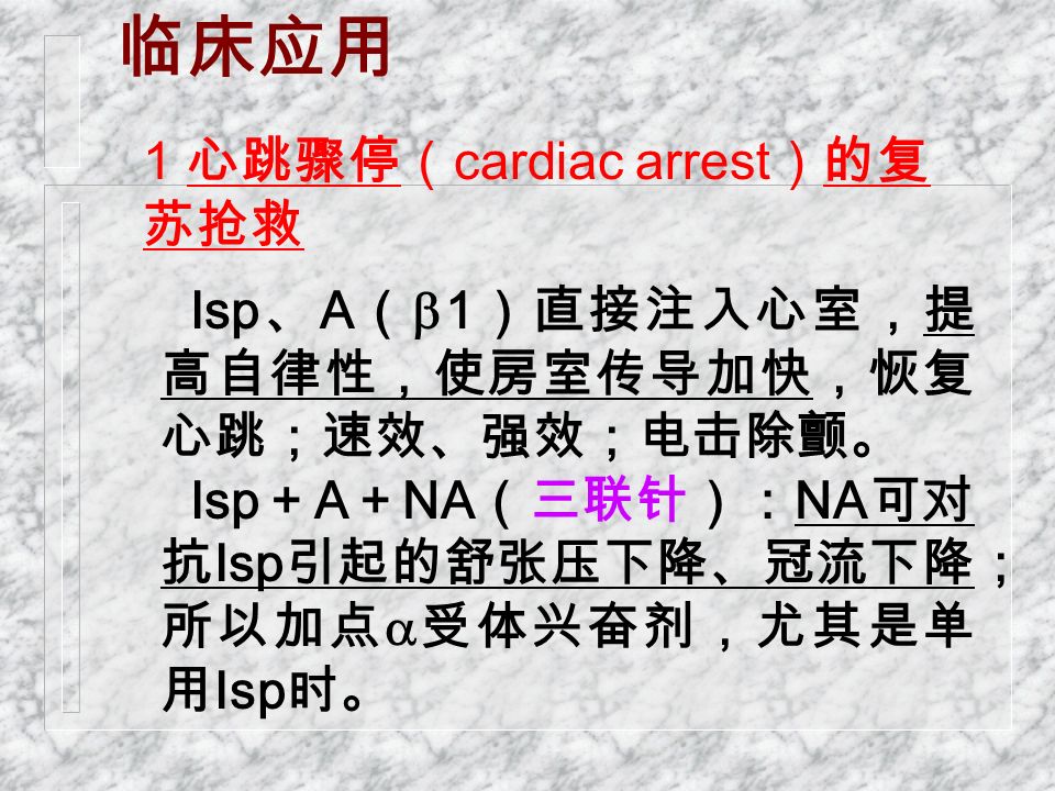 临床应用 Isp 、 A （  1 ）直接注入心室，提 高自律性，使房室传导加快，恢复 心跳；速效、强效；电击除颤。 Isp ＋ A ＋ NA （三联针）： NA 可对 抗 Isp 引起的舒张压下降、冠流下降； 所以加点  受体兴奋剂，尤其是单 用 Isp 时。 1 心跳骤停（ cardiac arrest ）的复 苏抢救