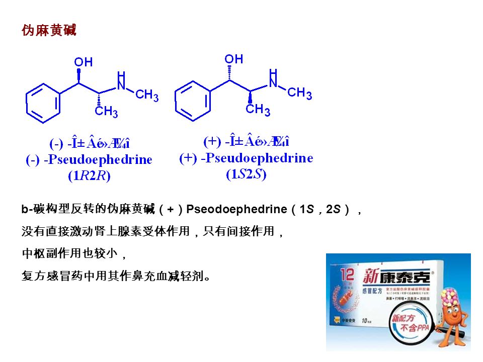 伪麻黄碱 b- 碳构型反转的伪麻黄碱（ + ） Pseodoephedrine （ 1S ， 2S ）， 没有直接激动肾上腺素受体作用，只有间接作用， 中枢副作用也较小， 复方感冒药中用其作鼻充血减轻剂。