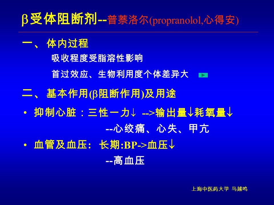 上海中医药大学 马越鸣 一、 体内过程  受体阻断剂 -- 普萘洛尔 (propranolol, 心得安 ) 抑制心脏： 长期 :BP-> 血压  -- 高血压 二、 基本作用 (  阻断作用 ) 及用途 三性一力  血管及血压 : --> 输出量  耗氧量  -- 心绞痛、心失、甲亢 首过效应、生物利用度个体差异大 吸收程度受脂溶性影响