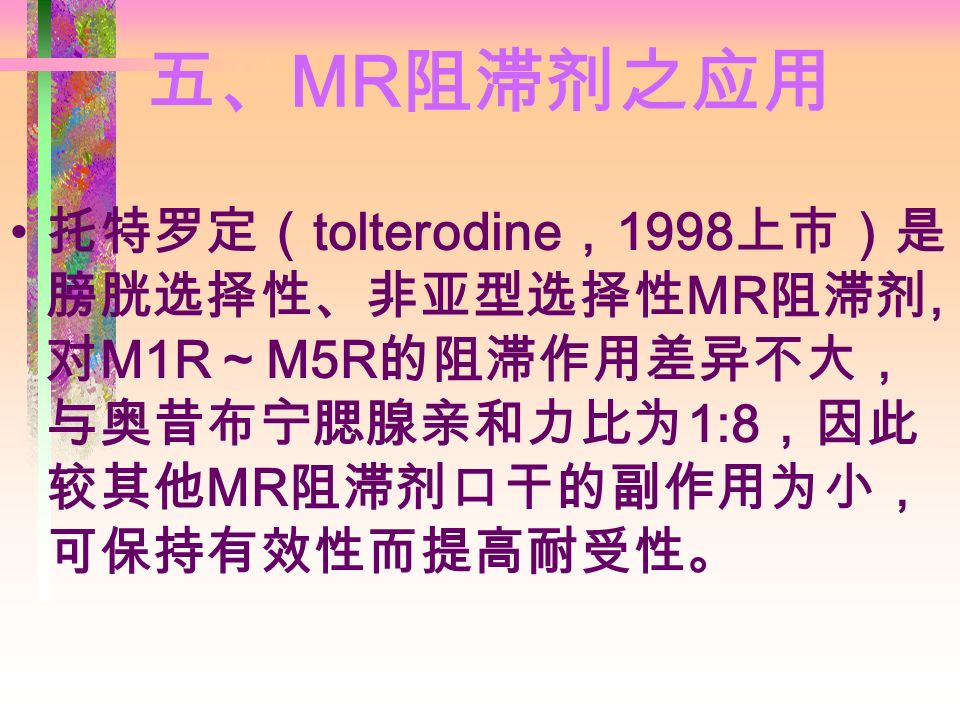 五、 MR 阻滞剂之应用 托特罗定（ tolterodine ， 1998 上市）是 膀胱选择性、非亚型选择性 MR 阻滞剂, 对 M1R ～ M5R 的阻滞作用差异不大， 与奥昔布宁腮腺亲和力比为 1:8 ，因此 较其他 MR 阻滞剂口干的副作用为小， 可保持有效性而提高耐受性。
