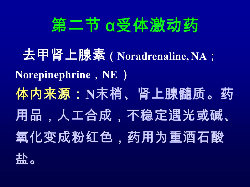 第二节 α 受体激动药 去甲肾上腺素 （ Noradrenaline, NA ； Norepinephrine ， NE ） 体内来源： N 末梢、肾上腺髓质。药 用品，人工合成，不稳定遇光或碱、 氧化变成粉红色，药用为重酒石酸 盐。