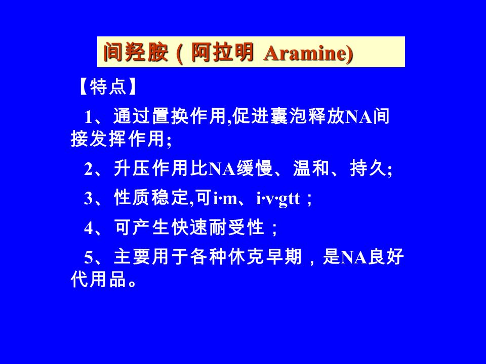 间羟胺（阿拉明 Aramine) 【特点】 1 、通过置换作用, 促进囊泡释放 NA 间 接发挥作用 ; 2 、升压作用比 NA 缓慢、温和、持久 ; 3 、性质稳定, 可 i·m 、 i·v·gtt ； 4 、可产生快速耐受性； 5 、主要用于各种休克早期，是 NA 良好 代用品。