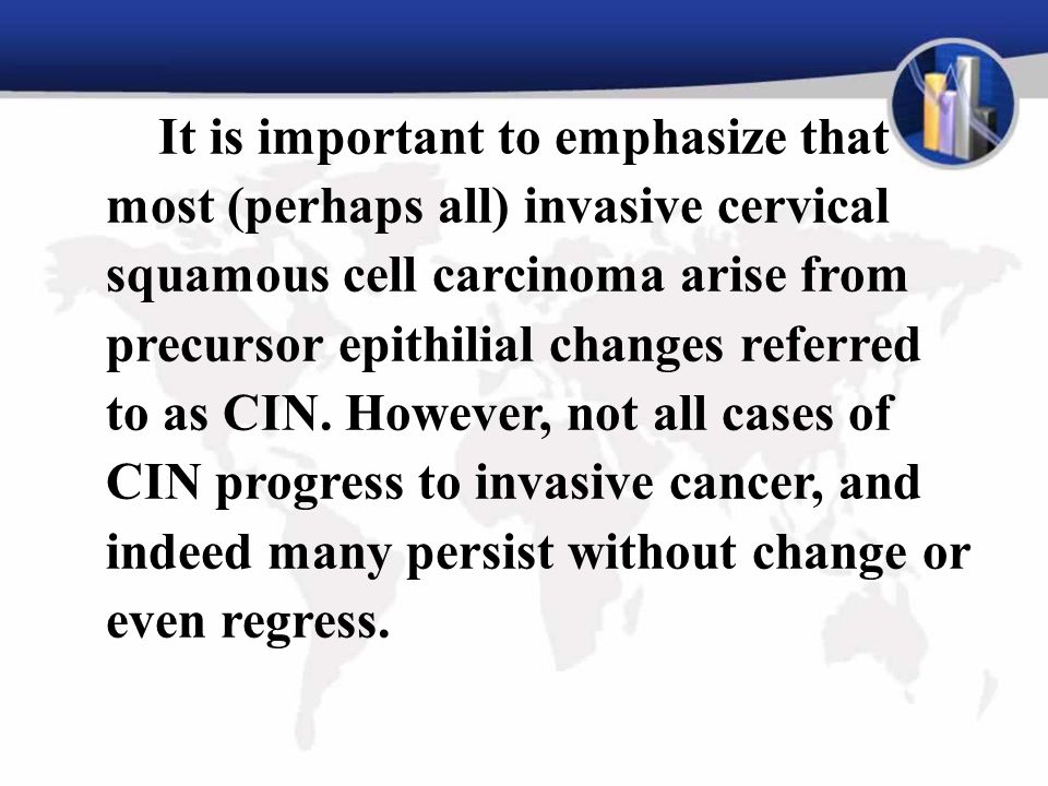 It is important to emphasize that most (perhaps all) invasive cervical squamous cell carcinoma arise from precursor epithilial changes referred to as CIN.