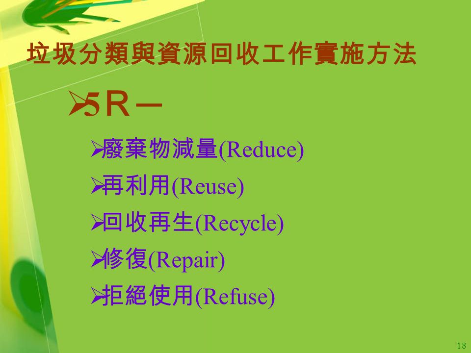 18 垃圾分類與資源回收工作實施方法  5 Ｒ ─  廢棄物減量 (Reduce)  再利用 (Reuse)  回收再生 (Recycle)  修復 (Repair)  拒絕使用 (Refuse)