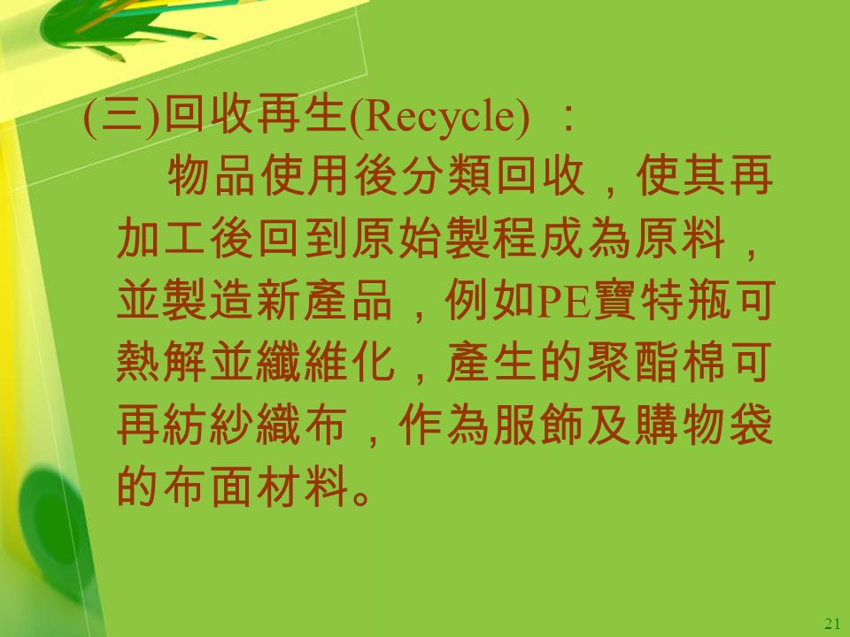 21 ( 三 ) 回收再生 (Recycle) ： 物品使用後分類回收，使其再 加工後回到原始製程成為原料， 並製造新產品，例如 PE 寶特瓶可 熱解並纖維化，產生的聚酯棉可 再紡紗織布，作為服飾及購物袋 的布面材料。