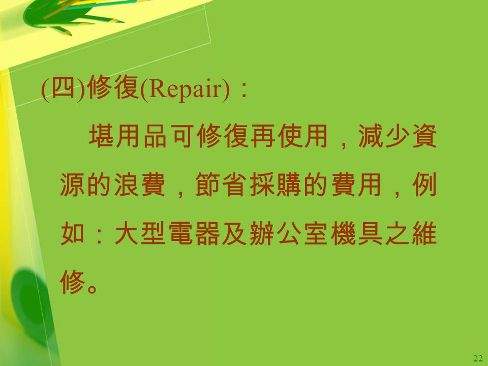 22 ( 四 ) 修復 (Repair) ： 堪用品可修復再使用，減少資 源的浪費，節省採購的費用，例 如：大型電器及辦公室機具之維 修。