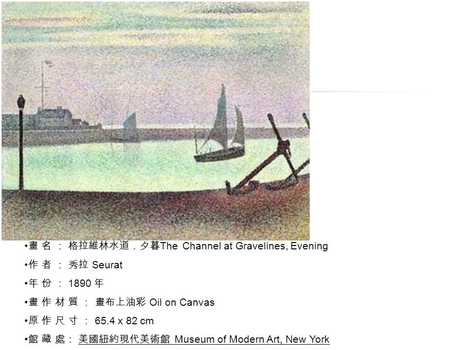 畫 名 ： 格拉維林水道．夕暮 The Channel at Gravelines, Evening 作 者 ： 秀拉 Seurat 年 份 ： 1890 年 畫 作 材 質 ： 畫布上油彩 Oil on Canvas 原 作 尺 寸 ： 65.4 x 82 cm 館 藏 處： 美國紐約現代美術館 Museum of Modern Art, New York