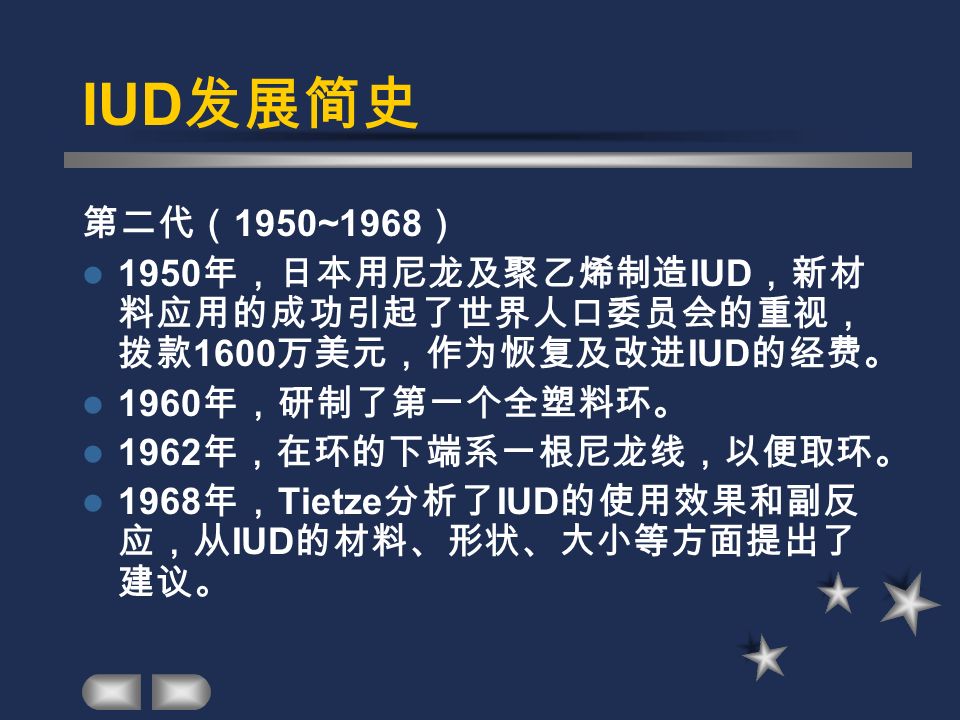 IUD 发展简史 第二代（ 1950~1968 ） 1950 年，日本用尼龙及聚乙烯制造 IUD ，新材 料应用的成功引起了世界人口委员会的重视， 拨款 1600 万美元，作为恢复及改进 IUD 的经费。 1960 年，研制了第一个全塑料环。 1962 年，在环的下端系一根尼龙线，以便取环。 1968 年， Tietze 分析了 IUD 的使用效果和副反 应，从 IUD 的材料、形状、大小等方面提出了 建议。