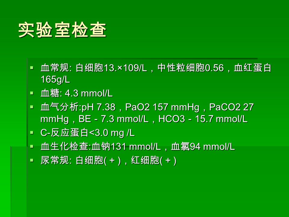 实验室检查  血常规 : 白细胞 13.×109/L ，中性粒细胞 0.56 ，血红蛋白 165g/L  血糖 : 4.3 mmol/L  血气分析 :pH 7.38 ， PaO2 157 mmHg ， PaCO2 27 mmHg ， BE － 7.3 mmol/L ， HCO3 － 15.7 mmol/L  C- 反应蛋白 <3.0 mg /L  血生化检查 : 血钠 131 mmol/L ，血氯 94 mmol/L  尿常规 : 白细胞 ( + ) ，红细胞 ( + )