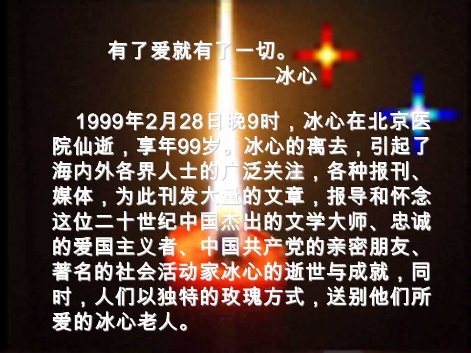1999年2月28日晚9时，冰心在北京医 院仙逝，享年99岁。冰心的离去，引起了 海内外各界人士的广泛关注，各种报刊、 媒体，为此刊发大量的文章，报导和怀念 这位二十世纪中国杰出的文学大师、忠诚 的爱国主义者、中国共产党的亲密朋友、 著名的社会活动家冰心的逝世与成就，同 时，人们以独特的玫瑰方式，送别他们所 爱的冰心老人。 有了爱就有了一切。 —— 冰心 —— 冰心