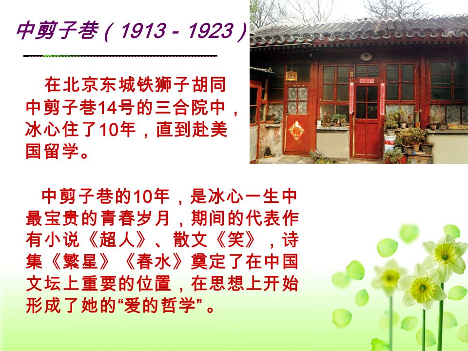 中剪子巷（ 1913 － 1923 ） 在北京东城铁狮子胡同 中剪子巷 14 号的三合院中， 冰心住了 10 年，直到赴美 国留学。 中剪子巷的 10 年，是冰心一生中 最宝贵的青春岁月，期间的代表作 有小说《超人》、散文《笑》，诗 集《繁星》《春水》奠定了在中国 文坛上重要的位置，在思想上开始 形成了她的 爱的哲学 。